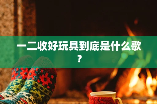 一二收好玩具到底是什么歌？