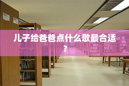 儿子给爸爸点什么歌最合适？
