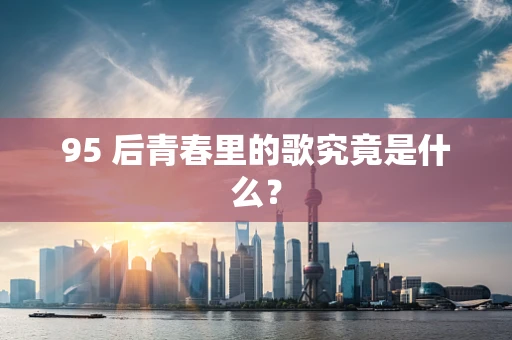 95 后青春里的歌究竟是什么？