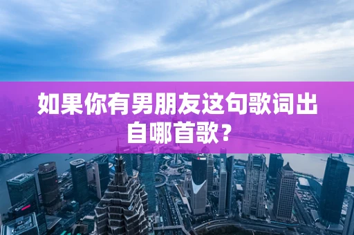 如果你有男朋友这句歌词出自哪首歌？