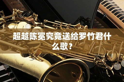 超越陈冕究竟送给罗竹君什么歌？