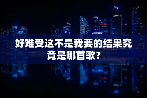 好难受这不是我要的结果究竟是哪首歌？