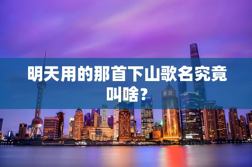 明天用的那首下山歌名究竟叫啥？
