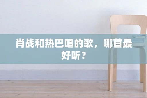 肖战和热巴唱的歌，哪首最好听？