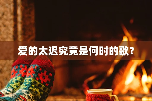 爱的太迟究竟是何时的歌？