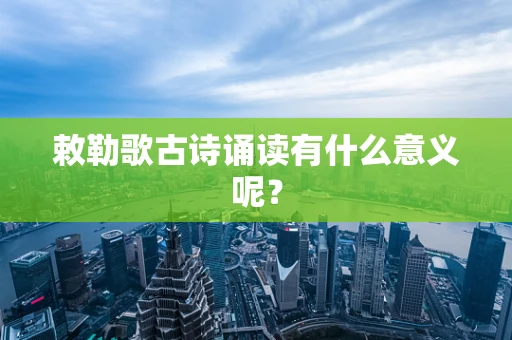 敕勒歌古诗诵读有什么意义呢？