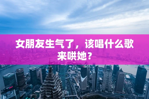女朋友生气了，该唱什么歌来哄她？