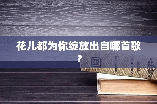 花儿都为你绽放出自哪首歌？