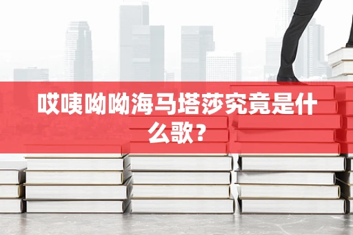 哎咦呦呦海马塔莎究竟是什么歌？