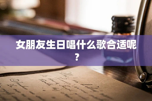 女朋友生日唱什么歌合适呢？