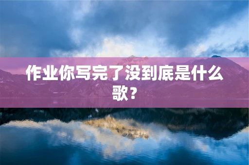 作业你写完了没到底是什么歌？