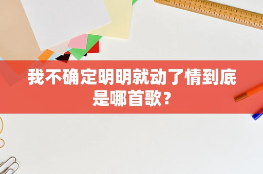 我不确定明明就动了情到底是哪首歌？